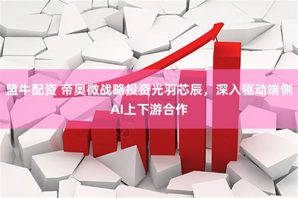 盟牛配资 帝奥微战略投资光羽芯辰，深入驱动端侧AI上下游合作