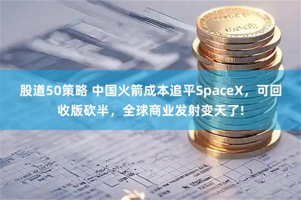 股道50策略 中国火箭成本追平SpaceX，可回收版砍半，全球商业发射变天了!