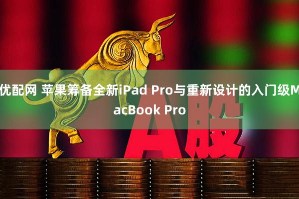 优配网 苹果筹备全新iPad Pro与重新设计的入门级MacBook Pro