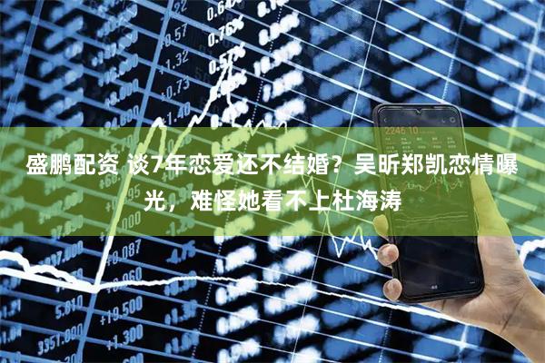 盛鹏配资 谈7年恋爱还不结婚？吴昕郑凯恋情曝光，难怪她看不上杜海涛
